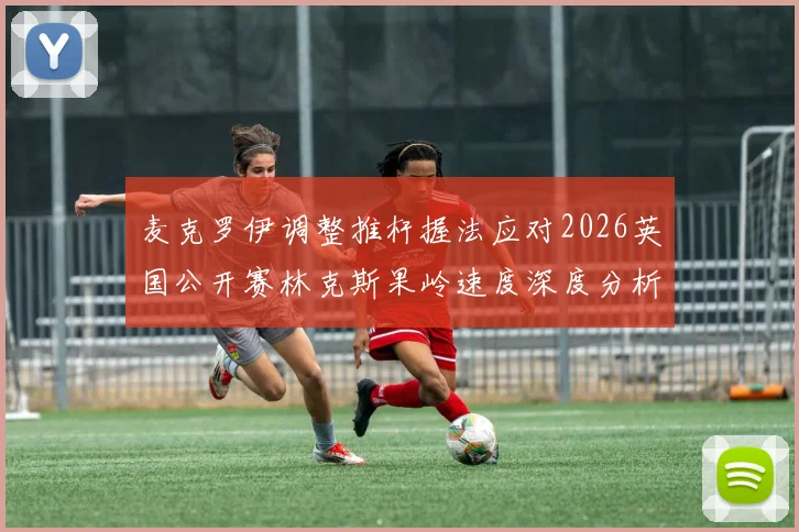 麦克罗伊调整推杆握法应对2026英国公开赛林克斯果岭速度深度分析