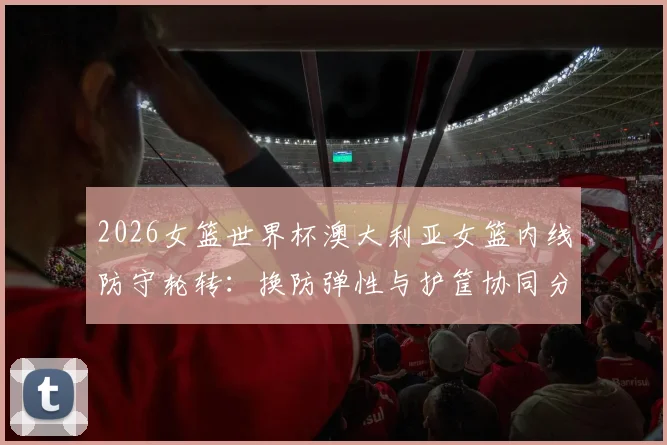 2026女篮世界杯澳大利亚女篮内线防守轮转：换防弹性与护筐协同分析