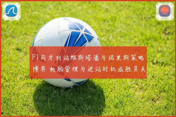 F1匈牙利站维斯塔潘与诺里斯策略博弈 轮胎管理与进站时机成胜负关键