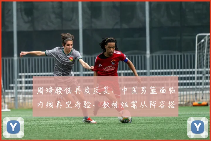 周琦腰伤再度反复，中国男篮面临内线真空考验，教练组需从阵容搭配、攻防转换与年轻球员成长三方面寻求应对，护框和篮板保护成首要难题