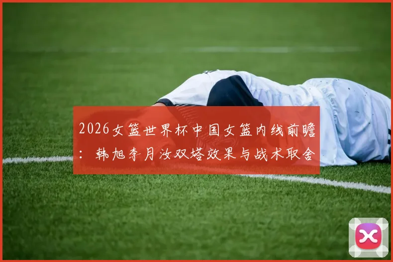 2026女篮世界杯中国女篮内线前瞻：韩旭李月汝双塔效果与战术取舍