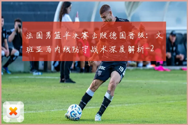 法国男篮半决赛击败德国晋级：文班亚马内线防守战术深度解析