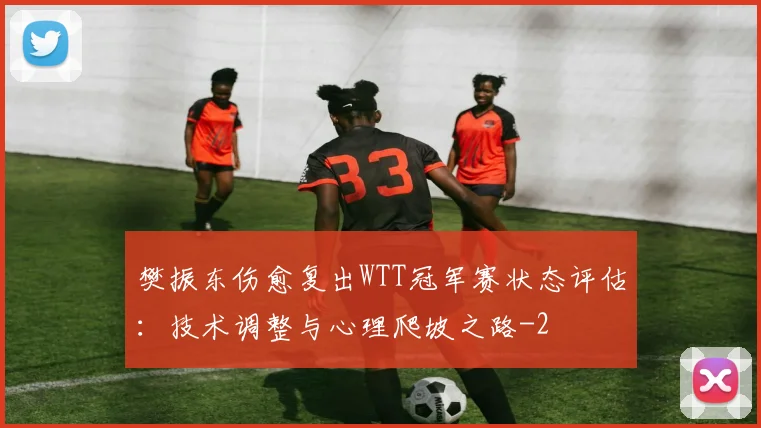 樊振东伤愈复出WTT冠军赛状态评估：技术调整与心理爬坡之路