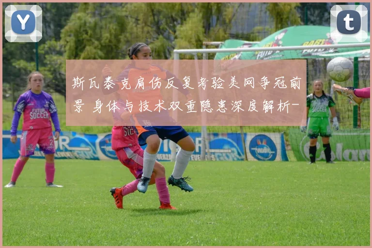 斯瓦泰克肩伤反复考验美网争冠前景 身体与技术双重隐患深度解析