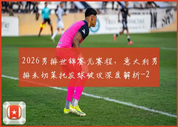 2026男排世锦赛无赛程，意大利男排米切莱托发球破攻深度解析