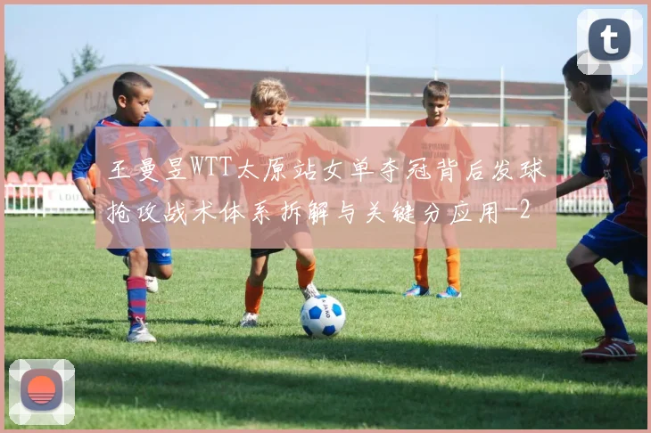 王曼昱WTT太原站女单夺冠背后发球抢攻战术体系拆解与关键分应用