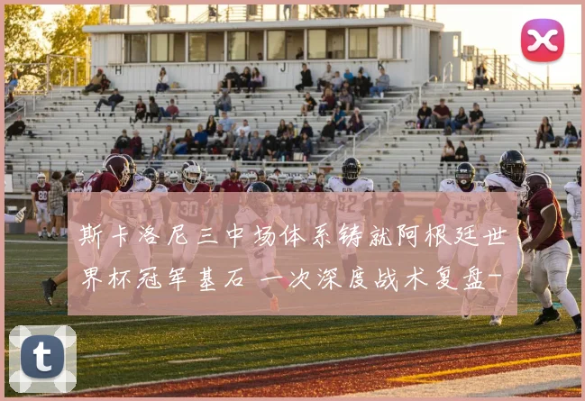 斯卡洛尼三中场体系铸就阿根廷世界杯冠军基石 一次深度战术复盘