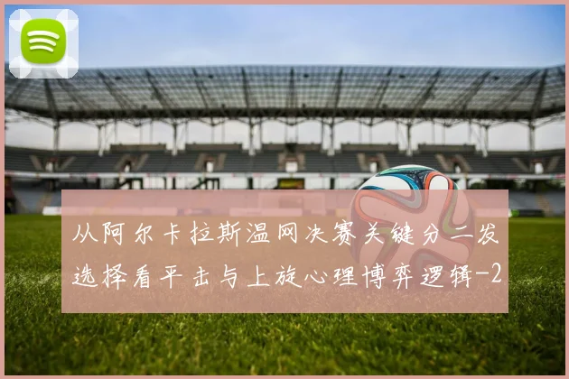 从阿尔卡拉斯温网决赛关键分二发选择看平击与上旋心理博弈逻辑