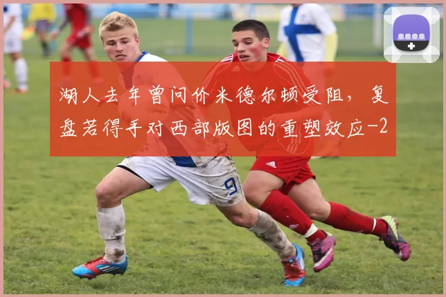 湖人去年曾问价米德尔顿受阻，复盘若得手对西部版图的重塑效应
