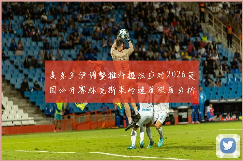 麦克罗伊调整推杆握法应对2026英国公开赛林克斯果岭速度深度分析