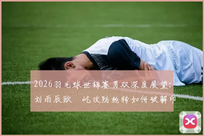 2026羽毛球世锦赛男双深度展望:刘雨辰欧烜屹攻防轮转如何破解印尼强档平抽挡压制策略