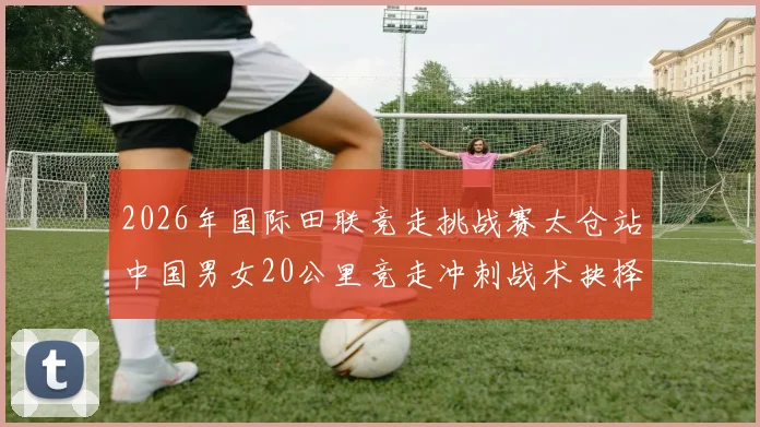 2026年国际田联竞走挑战赛太仓站中国男女20公里竞走冲刺战术抉择与赛场智慧