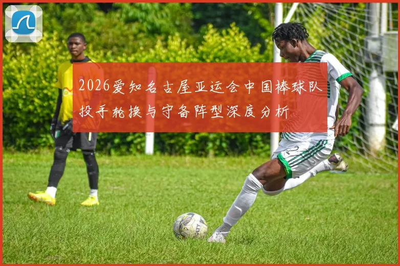 2026爱知名古屋亚运会中国棒球队投手轮换与守备阵型深度分析