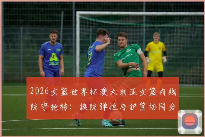 2026女篮世界杯澳大利亚女篮内线防守轮转：换防弹性与护筐协同分析