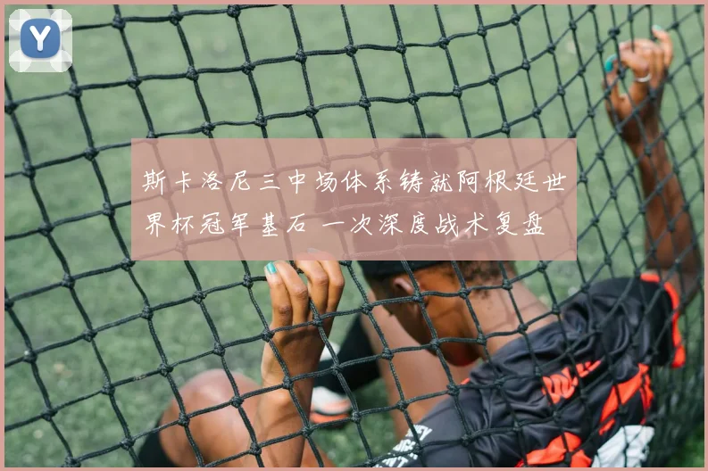 斯卡洛尼三中场体系铸就阿根廷世界杯冠军基石 一次深度战术复盘