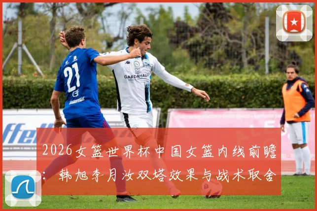 2026女篮世界杯中国女篮内线前瞻：韩旭李月汝双塔效果与战术取舍