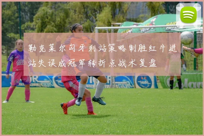 勒克莱尔匈牙利站策略制胜红牛进站失误成冠军转折点战术复盘