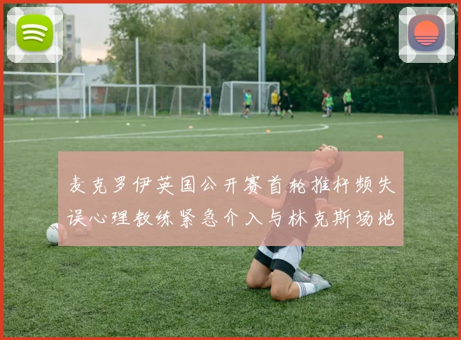 麦克罗伊英国公开赛首轮推杆频失误心理教练紧急介入与林克斯场地适应性分析