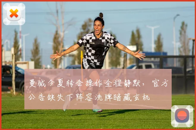 曼城今夏转会操作全程静默，官方公告缺失下阵容洗牌暗藏玄机