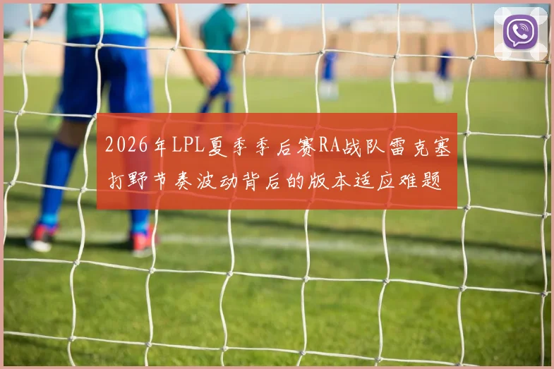2026年LPL夏季季后赛RA战队雷克塞打野节奏波动背后的版本适应难题及应对策略探析