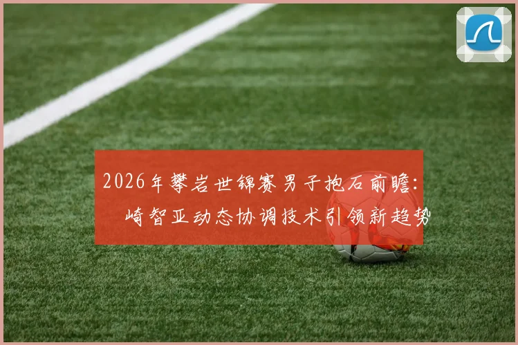 2026年攀岩世锦赛男子抱石前瞻：楢崎智亚动态协调技术引领新趋势解析