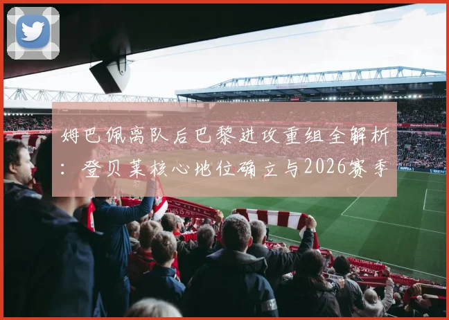 姆巴佩离队后巴黎进攻重组全解析：登贝莱核心地位确立与2026赛季战术走向