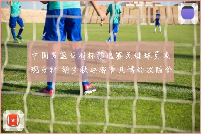 中国男篮亚洲杯预选赛关键球员表现分析 胡金秋赵睿曾凡博的攻防价值