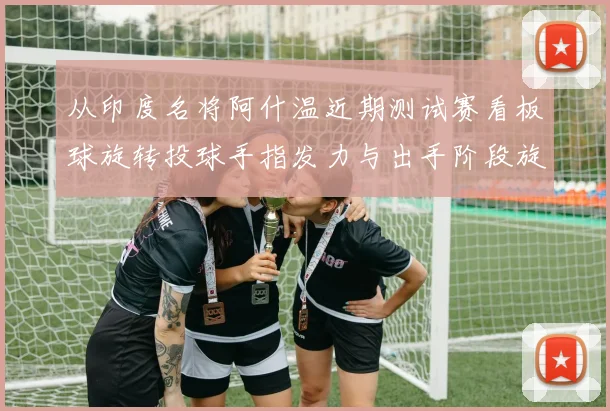 从印度名将阿什温近期测试赛看板球旋转投球手指发力与出手阶段旋转速率控制