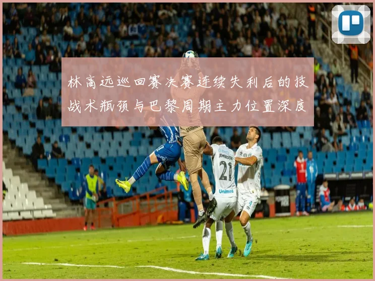 林高远巡回赛决赛连续失利后的技战术瓶颈与巴黎周期主力位置深度剖析