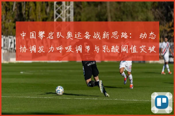 中国攀岩队奥运备战新思路：动态协调发力呼吸调节与乳酸阈值突破