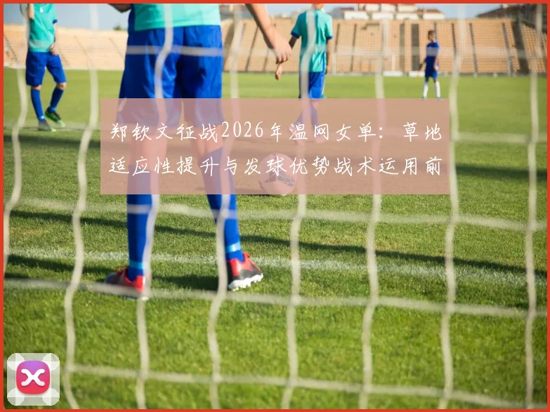 郑钦文征战2026年温网女单：草地适应性提升与发球优势战术运用前景分析
