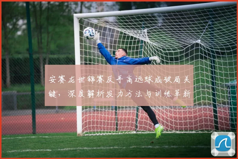安赛龙世锦赛反手高远球成破局关键，深度解析发力方法与训练革新