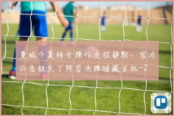 曼城今夏转会操作全程静默，官方公告缺失下阵容洗牌暗藏玄机