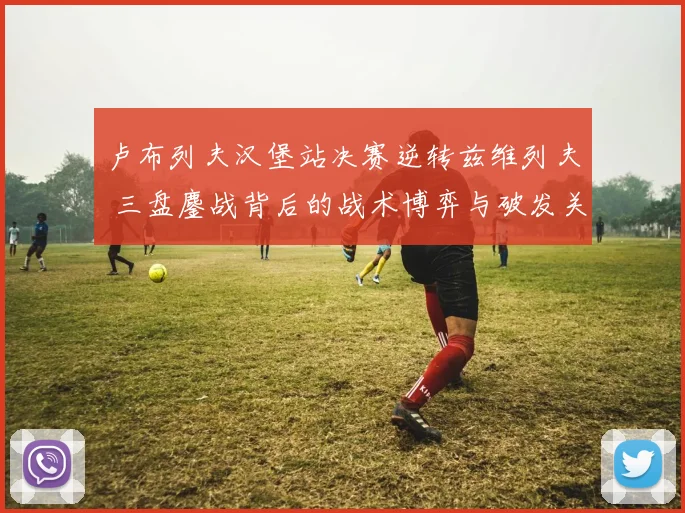 卢布列夫汉堡站决赛逆转兹维列夫 三盘鏖战背后的战术博弈与破发关键