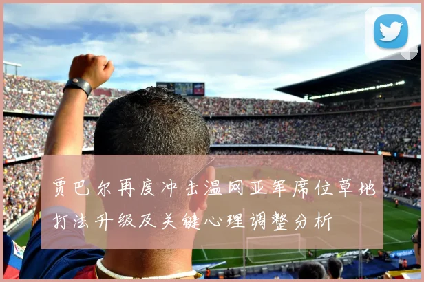 贾巴尔再度冲击温网亚军席位草地打法升级及关键心理调整分析