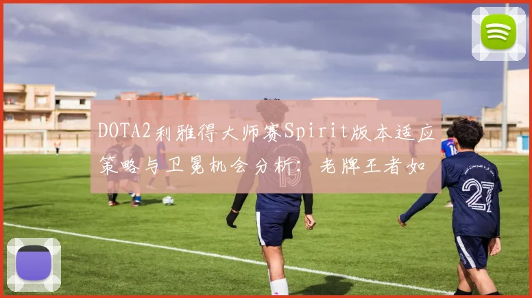 DOTA2利雅得大师赛Spirit版本适应策略与卫冕机会分析：老牌王者如何应对地图巨变与英雄洗牌