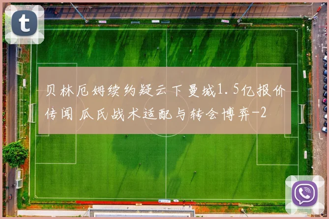 贝林厄姆续约疑云下曼城1.5亿报价传闻 瓜氏战术适配与转会博弈