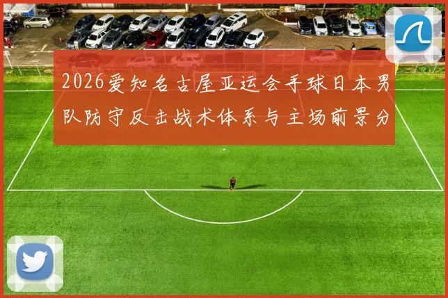 2026爱知名古屋亚运会手球日本男队防守反击战术体系与主场前景分析