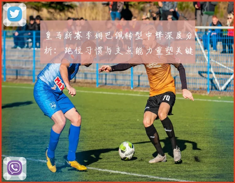 皇马新赛季姆巴佩转型中锋深度分析：跑位习惯与支点能力重塑关键