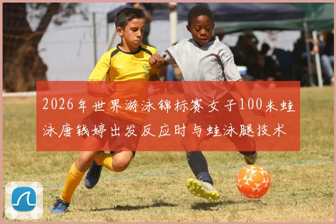 2026年世界游泳锦标赛女子100米蛙泳唐钱婷出发反应时与蛙泳腿技术细节优化分析