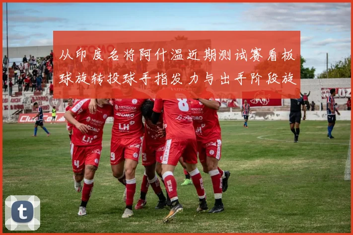从印度名将阿什温近期测试赛看板球旋转投球手指发力与出手阶段旋转速率控制