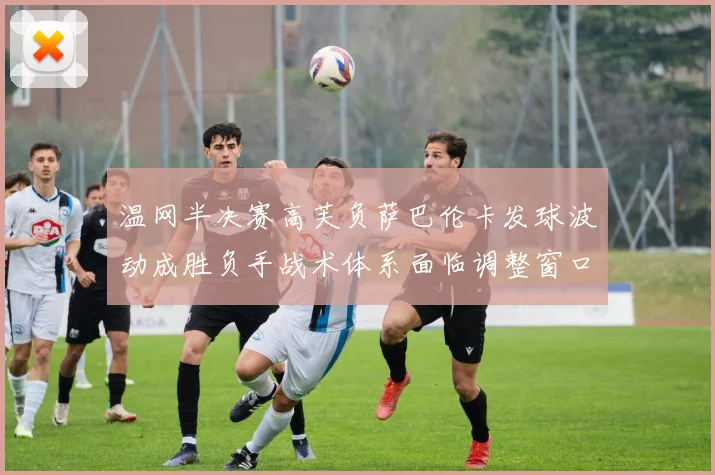 温网半决赛高芙负萨巴伦卡发球波动成胜负手战术体系面临调整窗口
