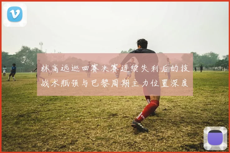 林高远巡回赛决赛连续失利后的技战术瓶颈与巴黎周期主力位置深度剖析