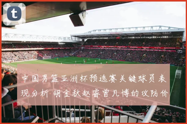 中国男篮亚洲杯预选赛关键球员表现分析 胡金秋赵睿曾凡博的攻防价值