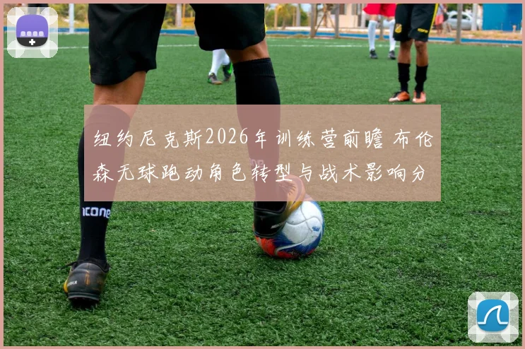 纽约尼克斯2026年训练营前瞻 布伦森无球跑动角色转型与战术影响分析