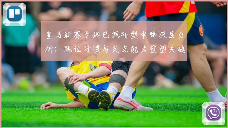皇马新赛季姆巴佩转型中锋深度分析：跑位习惯与支点能力重塑关键