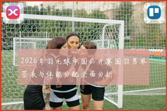 2026年羽毛球中国公开赛国羽男单签表与体能分配全面分析