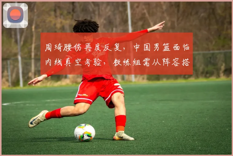 周琦腰伤再度反复，中国男篮面临内线真空考验，教练组需从阵容搭配、攻防转换与年轻球员成长三方面寻求应对，护框和篮板保护成首要难题