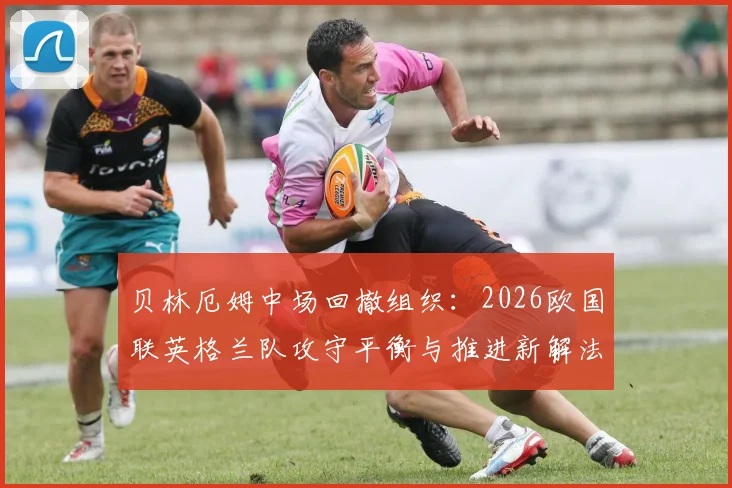 贝林厄姆中场回撤组织：2026欧国联英格兰队攻守平衡与推进新解法深度分析