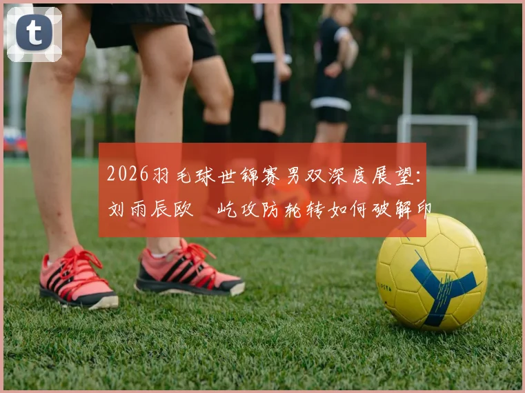2026羽毛球世锦赛男双深度展望：刘雨辰欧烜屹攻防轮转如何破解印尼强档平抽挡压制策略